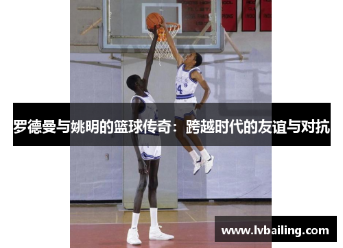 罗德曼与姚明的篮球传奇：跨越时代的友谊与对抗