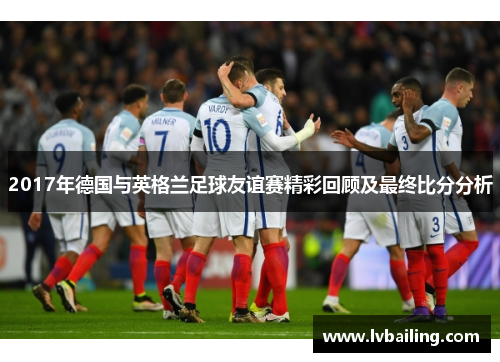 2017年德国与英格兰足球友谊赛精彩回顾及最终比分分析