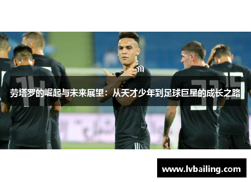 劳塔罗的崛起与未来展望：从天才少年到足球巨星的成长之路