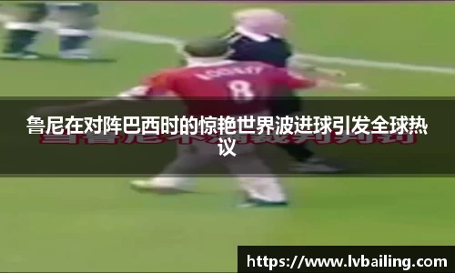 MILE米乐鲁尼在对阵巴西时的惊艳世界波进球引发全球热议